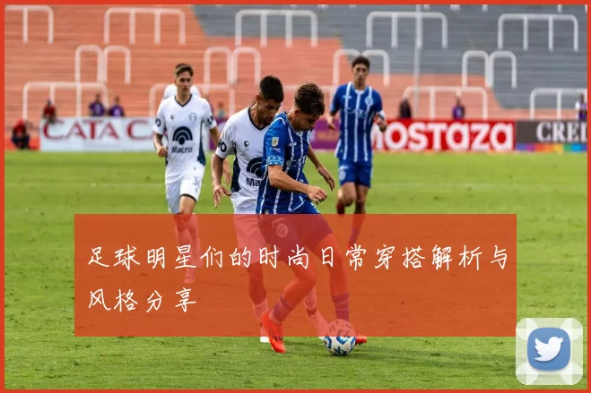 足球明星们的时尚日常穿搭解析与风格分享