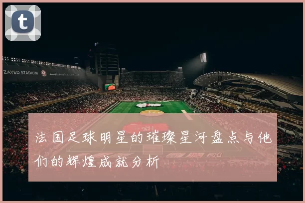法国足球明星的璀璨星河盘点与他们的辉煌成就分析