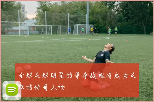 全球足球明星的争夺战谁将成为足坛的传奇人物