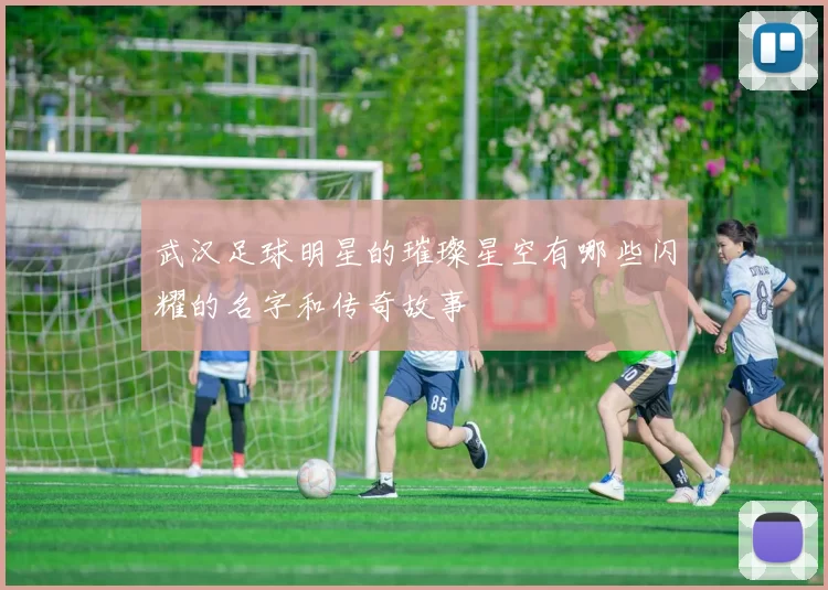 武汉足球明星的璀璨星空有哪些闪耀的名字和传奇故事