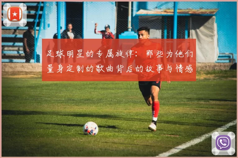 足球明星的专属旋律：那些为他们量身定制的歌曲背后的故事与情感