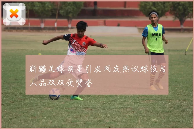 新疆足球明星引发网友热议球技与人品双双受赞誉