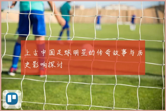 上古中国足球明星的传奇故事与历史影响探讨