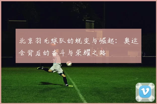 北京羽毛球队的蜕变与崛起：奥运会背后的奋斗与荣耀之路