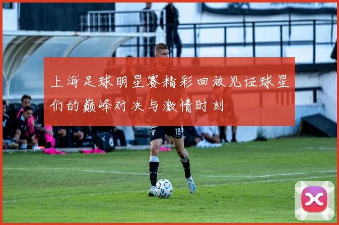 上海足球明星赛精彩回放见证球星们的巅峰对决与激情时刻