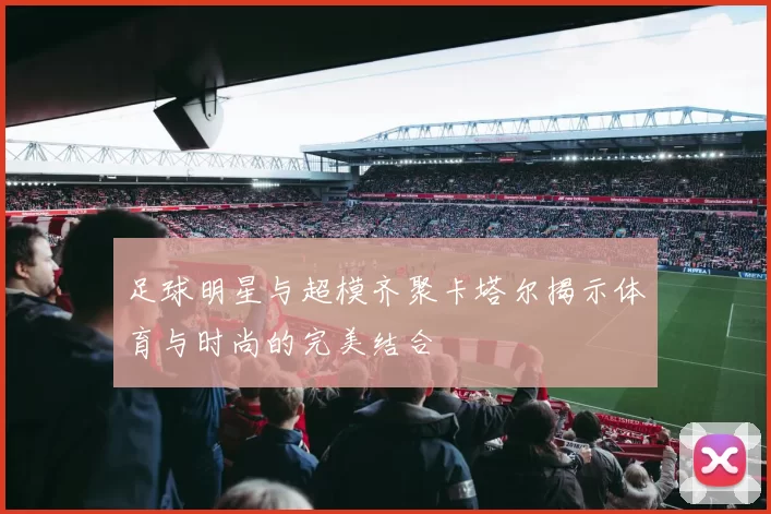 足球明星与超模齐聚卡塔尔揭示体育与时尚的完美结合