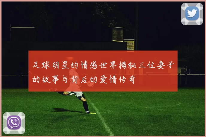 足球明星的情感世界揭秘三位妻子的故事与背后的爱情传奇