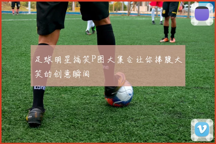 足球明星搞笑P图大集合让你捧腹大笑的创意瞬间