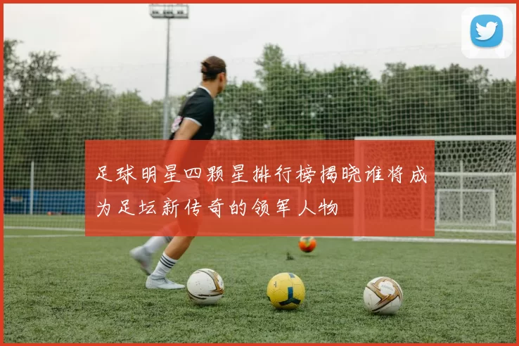 足球明星四颗星排行榜揭晓谁将成为足坛新传奇的领军人物
