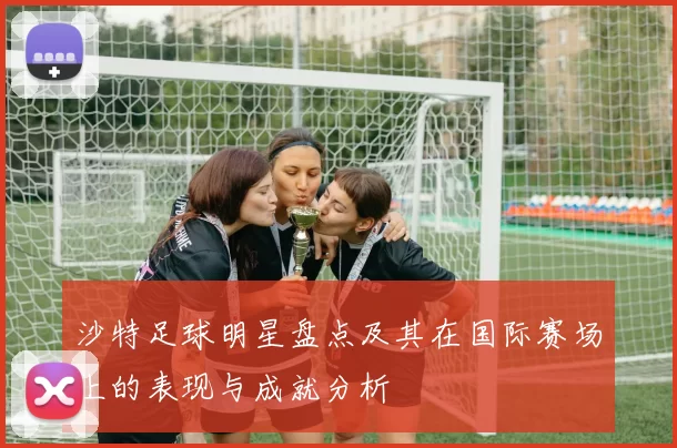 沙特足球明星盘点及其在国际赛场上的表现与成就分析