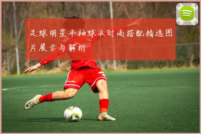 足球明星半袖球衣时尚搭配精选图片展示与解析