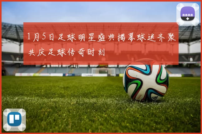1月5日足球明星盛典揭幕球迷齐聚共庆足球传奇时刻