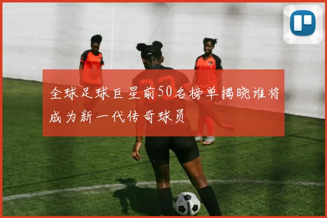全球足球巨星前50名榜单揭晓谁将成为新一代传奇球员