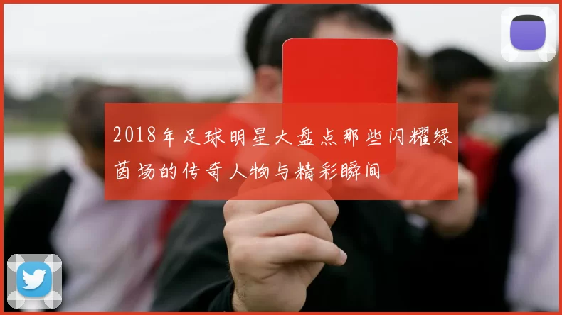 2018年足球明星大盘点那些闪耀绿茵场的传奇人物与精彩瞬间