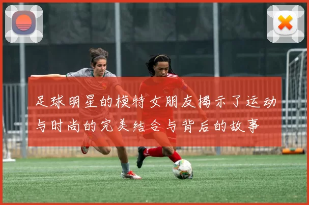 足球明星的模特女朋友揭示了运动与时尚的完美结合与背后的故事