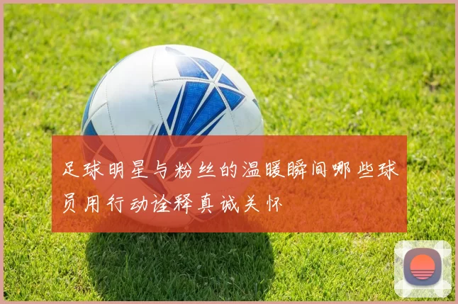 足球明星与粉丝的温暖瞬间哪些球员用行动诠释真诚关怀