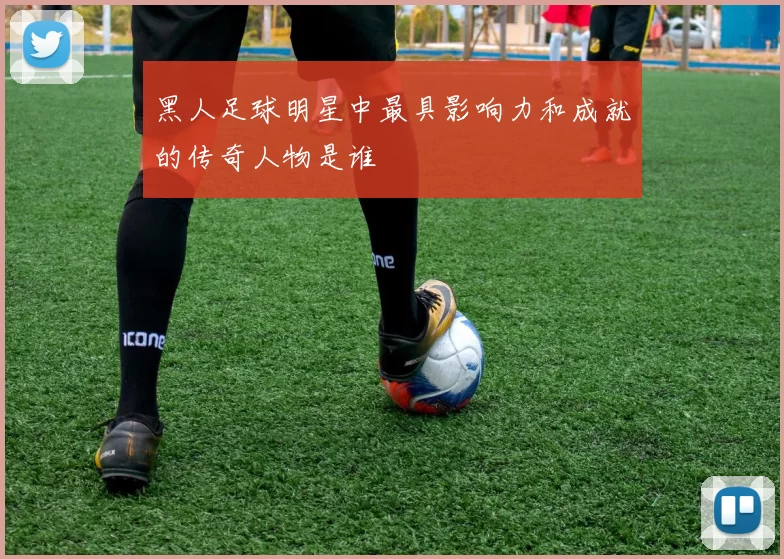 黑人足球明星中最具影响力和成就的传奇人物是谁