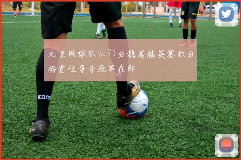 北京网球队以71分稳居精英赛积分榜首位争夺冠军在即