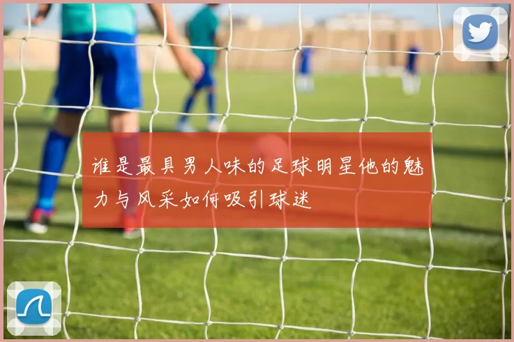 谁是最具男人味的足球明星他的魅力与风采如何吸引球迷