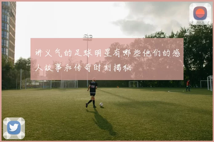 讲义气的足球明星有哪些他们的感人故事和传奇时刻揭秘