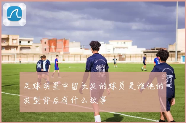 足球明星中留长发的球员是谁他的发型背后有什么故事