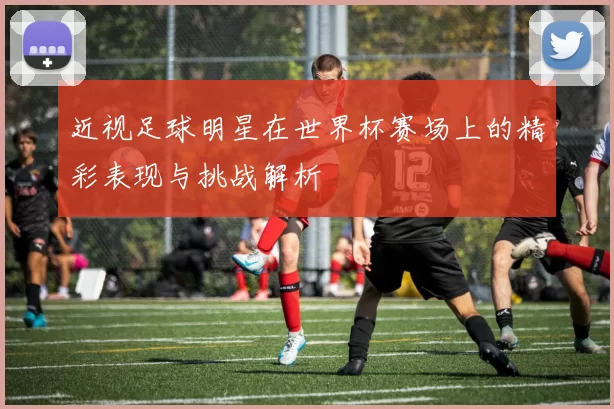 近视足球明星在世界杯赛场上的精彩表现与挑战解析
