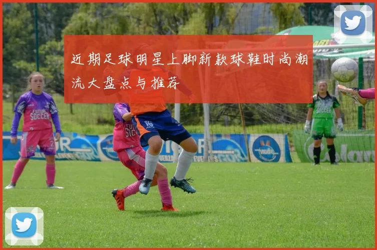 近期足球明星上脚新款球鞋时尚潮流大盘点与推荐