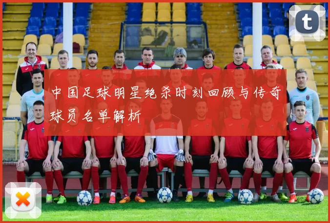 中国足球明星绝杀时刻回顾与传奇球员名单解析