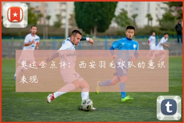 奥运会点评：西安羽毛球队的意识表现