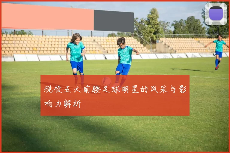 现役五大前腰足球明星的风采与影响力解析