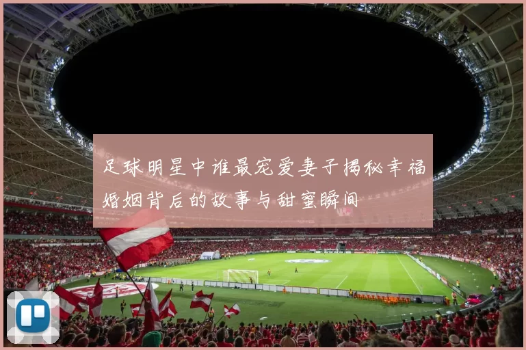 足球明星中谁最宠爱妻子揭秘幸福婚姻背后的故事与甜蜜瞬间