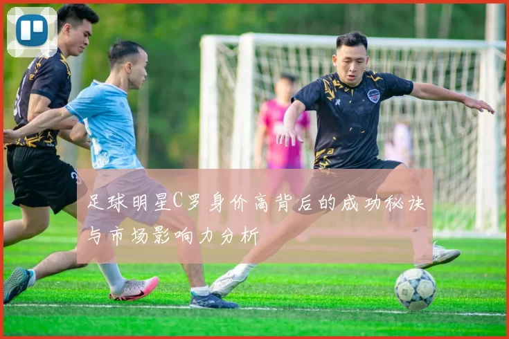 足球明星C罗身价高背后的成功秘诀与市场影响力分析