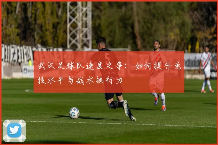 武汉足球队速度之争：如何提升竞技水平与战术执行力